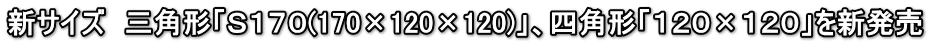 新サイズ　三角形「Ｓ１７０(170×120×120)」、四角形「１２０×１２０」を新発売